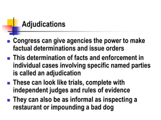 Adjudications
 Congress can give agencies the power to make
factual determinations and issue orders
 This determination of facts and enforcement in
individual cases involving specific named parties
is called an adjudication
 These can look like trials, complete with
independent judges and rules of evidence
 They can also be as informal as inspecting a
restaurant or impounding a bad dog
 