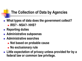 The Collection of Data by Agencies
 What types of data does the government collect?
 IRS? - NSA?- HHS?
 Reporting duties
 Administrative subpoenas
 Administrative searches
 Not based on probable cause
 No exclusionary rule
 Little expectation of privacy unless provided for by a
federal law or common law privilege.
 