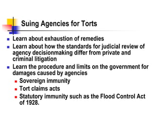 Suing Agencies for Torts
 Learn about exhaustion of remedies
 Learn about how the standards for judicial review of
agency decisionmaking differ from private and
criminal litigation
 Learn the procedure and limits on the government for
damages caused by agencies
 Sovereign immunity
 Tort claims acts
 Statutory immunity such as the Flood Control Act
of 1928.
 