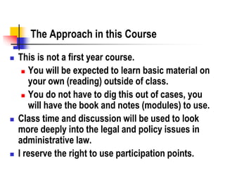The Approach in this Course
 This is not a first year course.
 You will be expected to learn basic material on
your own (reading) outside of class.
 You do not have to dig this out of cases, you
will have the book and notes (modules) to use.
 Class time and discussion will be used to look
more deeply into the legal and policy issues in
administrative law.
 I reserve the right to use participation points.
 