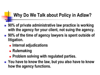 Why Do We Talk about Policy in Adlaw?
 90% of private administrative law practice is working
with the agency for your client, not suing the agency.
 90% of the time of agency lawyers is spent outside of
litigation.
 Internal adjudications
 Rulemaking
 Problem solving with regulated parties.
 You have to know the law, but you also have to know
how the agency functions.
 