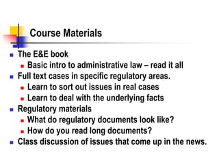 Course Materials
 The E&E book
 Basic intro to administrative law – read it all
 Full text cases in specific regulatory areas.
 Learn to sort out issues in real cases
 Learn to deal with the underlying facts
 Regulatory materials
 What do regulatory documents look like?
 How do you read long documents?
 Class discussion of issues that come up in the news.
 
