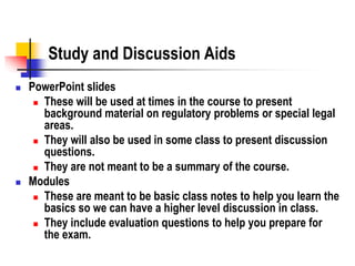 Study and Discussion Aids
 PowerPoint slides
 These will be used at times in the course to present
background material on regulatory problems or special legal
areas.
 They will also be used in some class to present discussion
questions.
 They are not meant to be a summary of the course.
 Modules
 These are meant to be basic class notes to help you learn the
basics so we can have a higher level discussion in class.
 They include evaluation questions to help you prepare for
the exam.
 