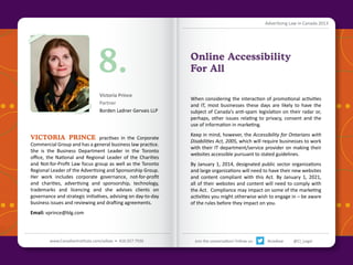 Advertising Law in Canada 2013

8.
Victoria Prince
Partner
Borden Ladner Gervais LLP

VICTORIA PRINCE practises in the Corporate

Commercial Group and has a general business law practice.
She is the Business Department Leader in the Toronto
office, the National and Regional Leader of the Charities
and Not-for-Profit Law focus group as well as the Toronto
Regional Leader of the Advertising and Sponsorship Group.
Her work includes corporate governance, not-for-profit
and charities, advertising and sponsorship, technology,
trademarks and licencing and she advises clients on
governance and strategic initiatives, advising on day-to-day
business issues and reviewing and drafting agreements.

Online Accessibility
For All
When considering the interaction of promotional activities
and IT, most businesses these days are likely to have the
subject of Canada’s anti-spam legislation on their radar or,
perhaps, other issues relating to privacy, consent and the
use of information in marketing.
Keep in mind, however, the Accessibility for Ontarians with
Disabilities Act, 2005, which will require businesses to work
with their IT department/service provider on making their
websites accessible pursuant to stated guidelines.
By January 1, 2014, designated public sector organizations
and large organizations will need to have their new websites
and content compliant with this Act. By January 1, 2021,
all of their websites and content will need to comply with
the Act. Compliance may impact on some of the marketing
activities you might otherwise wish to engage in – be aware
of the rules before they impact on you.

Email: vprince@blg.com
Back to Contents

www.CanadianInstitute.com/adlaw • 416.927.7936

Join the conversation! Follow us:

#ciadlaw

@CI_Legal

 
