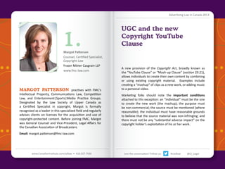 Advertising Law in Canada 2013

1.

Margot Patterson
Counsel, Certified Specialist,
Copyright Law
Fraser Milner Casgrain LLP
www.fmc-law.com

MARGOT PATTERSON practises with FMC’s

Intellectual Property, Communications Law, Competition
Law, and Entertainment|Sports|Media Practice Groups.
Designated by the Law Society of Upper Canada as
a Certified Specialist in copyright, Margot is formally
recognized as a leader in this specialized field and regularly
advises clients on licenses for the acquisition and use of
copyright-protected content. Before joining FMC, Margot
was General Counsel and Vice-President, Legal Affairs for
the Canadian Association of Broadcasters.

UGC and the new
Copyright YouTube
Clause

A new provision of the Copyright Act, broadly known as
the “YouTube Clause” or “Mash-up Clause” (section 29.21),
allows individuals to create their own content by combining
or using existing copyright material. Examples include
creating a “mashup” of clips as a new work, or adding music
to a personal video.
Marketing folks should note the important conditions
attached to this exception: an “individual” must be the one
to create the new work (the mashup); the purpose must
be non-commercial; the source must be mentioned (where
reasonable); the individual must have reasonable grounds
to believe that the source material was non-infringing; and
there must not be any “substantial adverse impact” on the
copyright holder’s exploitation of his or her work.

Email: margot.patterson@fmc-law.com

Back to Contents

www.CanadianInstitute.com/adlaw • 416.927.7936

Join the conversation! Follow us:

#ciadlaw

@CI_Legal

 