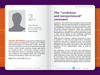 Advertising Law in Canada 2013

2.
Adam Newman
Counsel, Competition
Bureau Legal Services
Justice Canada

ADAM NEWMAN graduated from Dalhousie Law

School in 2001 and clerked at the Federal Court in Ottawa
before being called to the Ontario Bar in 2002. Since that
time, he has worked as counsel at Competition Bureau Legal
Services, Justice Canada, providing strategic legal advice
on a variety of matters. He has been involved in many of
the Competition Bureau’s misleading advertising cases,
most notably the Sears litigation before the Competition
Tribunal, and the tobacco “light” and “mild” inquiry.
Email: adam.newman@bc-cb.gc.ca

The “credulous
and inexperienced”
consumer
In Richard v. Time, 2012 SCC 8, the Supreme Court of Canada
held that in order to determine whether an advertisement is
misleading, one must assess the “general impression” given
to a hypothetical “credulous and inexperienced” consumer.
The phrase “general impression”, which was considered
by the court in Time, appears in several provisions of the
Competition Act. Whether and how the standard articulated
in Time will be applied to the misleading advertising
provisions of the Competition Act remains to be seen.
While the word “credulous” might be interpreted as “naive”
or “gullible”, in Time the court stated that a “credulous”
consumer is one who is “prepared to trust”. From a public
policy point of view, there may be some value in promoting
conditions that encourage consumers to trust the general
impression of the representations made to them by
merchants.
The application of the “credulous and inexperienced”
consumer standard would not only be good for individual
consumers; it could also encourage businesses to innovate.
When businesses provide clear and complete information
to consumers, those consumers become well-informed.
There is evidence that well-informed consumers demand
improved product quality and a greater variety of products,
and that these demands encourage businesses to innovate.
Back to Contents

www.CanadianInstitute.com/adlaw • 416.927.7936

Join the conversation! Follow us:

#ciadlaw

@CI_Legal

 