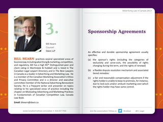 Advertising Law in Canada 2013

3.
Bill Hearn
Counsel
Davis LLP

BILL HEARN practices several specialized areas of

business law, including advertising & marketing, competition,
and regulatory. Bill has a high BV® Distinguished peer and
client rating in Martindale & Hubbell and is listed in The
Canadian Legal Lexpert Directory and in The Best Lawyers
in Canada as a leader in Advertising and Marketing Law. He
is a member of the Canadian Marketing Association’s Ethics
and Privacy Committee and is a director and executive
committee member of the National Advertising Benevolent
Society. He is a frequent writer and presenter on topics
relating to his specialized areas of practice including the
chapter on Misleading Advertising and Marketing Practices
in Fundamentals of Canadian Competition Law, Canada
Law Book.

Sponsorship Agreements

An effective and durable sponsorship agreement usually
specifies:
(a)	 the sponsor’s rights (including the categories of
exclusivity and carve-outs, the possibility of rights
changing during the term, and the rights of renewal)
(b)	 a flexible dispute resolution mechanism and associated
tiered remedies
(c)	 a fair and reasonable compensation adjustment if the
rights holder is unable to keep its promises, for instance,
due to lock-outs and/or ambush marketing over which
the rights holder may have some control.

Email: bhearn@davis.ca
Back to Contents

www.CanadianInstitute.com/adlaw • 416.927.7936

Join the conversation! Follow us:

#ciadlaw

@CI_Legal

 