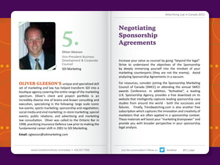 Advertising Law in Canada 2013

5.

Oliver Gleeson
Vice-President Business
Development & Corporate
Counsel
SDI Marketing

OLIVER GLEESON’s unique and specialized skill

set of marketing and law has helped transform SDI into a
boutique agency covering the entire range of the marketing
spectrum. Oliver’s client and project portfolio is an
incredibly diverse mix of brains-and-brawn consulting and
execution, specializing in the following: large scale iconic
live events; sports marketing; sponsorship and negotiation;
social media and viral marketing; in-store marketing; special
events; public relations; and advertising and marketing
law consultation. Oliver was called to the Ontario Bar in
1998, practicing Insurance Defence Law prior to making the
fundamental career shift in 2001 to SDI Marketing.

Negotiating
Sponsorship
Agreements
Increase your value as counsel by going “beyond the legal”.
Strive to understand the objectives of the Sponsorship
by deeply immersing yourself into the mindset of your
marketing counterparts (they are not the enemy). Avoid
analyzing Sponsorship Agreements in a vacuum.
For resources, consider joining the Sponsorship Marketing
Council of Canada (SMCC) or attending the annual SMCC
awards Conference. In addition, “Activative”, a leading
U.K. Sponsorship Agency, provides a free download on its
website that intelligently captures leading sponsorship case
studies from around the world - both the successes and
failures. Finally, Trendwatching.com is also another free
subscription which captures the innovation and creativity of
marketers that are often applied in a sponsorship context.
These materials will boost your “marketing brainpower” and
provide you with broader perspective in your sponsorship
legal analysis.

Email: ogleeson@sdimarketing.com
Back to Contents

www.CanadianInstitute.com/adlaw • 416.927.7936

Join the conversation! Follow us:

#ciadlaw

@CI_Legal

 