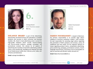 Advertising Law in Canada 2013

6.
Solange Brard
Senior Business Lawyer
BCE Inc.

SOLANGE BRARD is part of the Advertising,
Sponsorship and Brand Group and specializes in wireless
products and services in retail, consumer and business
markets. Ms. Brard is lead advertising senior counsel for
high-profile initiatives which include industry-leading
and first-to-market products, strategic campaigns and
promotional contests. She advises on all aspects of
advertising law including comparative advertising, product
claims, price positioning, packaging and labeling and copy
for all media (social media sites, Internet, print, radio, outof-home and television).
Email: solange.brard@bell.ca

Fabien Fourmanoit
Counsel
BCE Inc.

FABIEN FOURMANOIT is based in Montreal,

his primary responsibility is to provide legal advice
relating to consumer protection matters. Until recently,
he was responsible for providing legal advice regarding
the promotion of Bell’s products and services, across all
traditional and new media. He has regularly advised on
issues regarding product claims, comparative advertising,
price positioning, packaging, promotional contests, French
language requirements, and privacy. Prior to joining Bell, he
was an associate with Borden Ladner Gervais LLP.
Email: fabien.fourmanoit@bell.ca

Back to Contents

www.CanadianInstitute.com/adlaw • 416.927.7936

Join the conversation! Follow us:

#ciadlaw

@CI_Legal

 