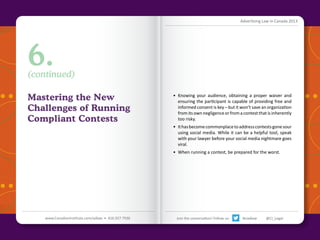 Advertising Law in Canada 2013

6.

(continued)

Mastering the New
Challenges of Running
Compliant Contests

•	 Knowing your audience, obtaining a proper waiver and
ensuring the participant is capable of providing free and
informed consent is key – but it won’t save an organization
from its own negligence or from a contest that is inherently
too risky.
•	 It has become commonplace to address contests gone sour
using social media. While it can be a helpful tool, speak
with your lawyer before your social media nightmare goes
viral.
•	 When running a contest, be prepared for the worst.

Back to Contents

www.CanadianInstitute.com/adlaw • 416.927.7936

Join the conversation! Follow us:

#ciadlaw

@CI_Legal

 