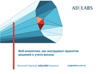Веб-аналитика, как инструмент принятия
решений и учета рисков
,Евгений Черный AD|LABS-Украина wa@adlabs.com.ua
 