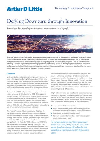 Technology & Innovation Viewpoint




Defying Downturn through Innovation
Innovation Restructuring: re-investment as an alternative to lay-offs




Amid the restructuring of innovation activities that takes place in response to the recession, businesses must take care to
position themselves to take advantage of the upturn when it comes. Successful innovators redirect part of the financial
and personnel resources released through restructuring into growth and innovation programs. Only by simultaneously
adopting a prudent approach to streamlining operations and focusing clearly on developing their technology, innovation
and product portfolio will businesses be ready to grow when the economic climate improves. In fact, there has not been a
better opportunity for a long time to acquire new technologies.


Downturn                                                            companies benefited from the momentum of the upturn and
                                                                    secured outstanding advantages. One businessman who
Until recently the mechanical engineering industry seemed to
                                                                    recognizes the benefits of this approach is Intel Chairman Craig
be in a strong position. During the five-year boom that is now
                                                                    Barret. In early December 2008 he stated, “You can’t save your
coming to an end, most engineering companies have remained
                                                                    way out of a recession, you have to invest your way out. This,
                                                                                                                             ”
lean: new capacity in high-wage countries has been added only
                                                                    incidentally, was a repeat of his response to the downturn of
very cautiously, or added only in conjunction with continuous
                                                                    2002, when his commitment to investment helped to bring Intel
productivity improvements and by taking on temporary workers.
                                                                    successfully through difficult times.
During much of 2008, half-year and quarterly reports indicated
                                                                    In light of the immense cost and efficiency pressure on compa-
record turnover and related profits for 2008. But this picture
                                                                    nies during a downturn, focusing exclusively on “investing your
changed totally in the final weeks of the year: heavy reductions
                                                                    way out” or on “saving your way out” is not the right approach.
in orders received as well as the cancellation of orders were
                                                                    Both sets of levers – growth and innovation, and restructuring –
seen. The whole automotive industry was left reeling at the
                                                                    need to be reset in order to develop an effective response.
news of a sudden drop in turnover and dramatic cuts in forecast
sales for 2009. Job cuts followed, with temporary workers being
                                                                    The key questions for businesses are:
laid off and salaried employees made redundant.
                                                                        Which elements of the product and technology portfolio
                                                                    n

                                                                        should we keep and which could or should be eliminated?
The “natural” reaction of businesses during this phase of
                                                                        How should we deal with residual costs?
the economic cycle is to focus on reducing costs. However,          n

focusing exclusively on costs has proved to be an unsuccessful          How can we retain the know-how and the key people on
                                                                    n
strategy in the past. For example, despite the signs of an upturn       which the company is built?
at the end of 2004, a significant number of companies were
                                                                    To survive, businesses must throw unnecessary
laying off staff until the end of 2005 and even into 2006. What
                                                                    ballast over board, yet they must also take care to
the companies did not consider was that in doing so, they
were depriving themselves of the qualified workforce and core
                                                                    ensure that their sails are still on board to take
knowledge that they would soon require urgently. Nevertheless,
                                                                    advantage of trade winds once they begin to blow
during the downturn, there were some companies that had
                                                                    again.
established growth and innovation programs and these
 