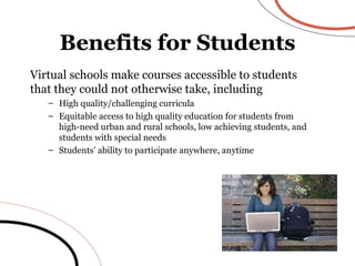 Virtual schools make courses accessible to students that they could not otherwise take, including High quality/challenging curricula Equitable access to high quality education for students from high-need urban and rural schools, low achieving students, and students with special needs Students’ ability to participate anywhere, anytime Benefits for Students 