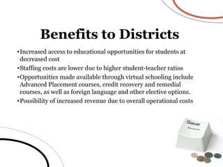 Increased access to educational opportunities for students at decreased cost Staffing costs are lower due to higher student-teacher ratios Opportunities made available through virtual schooling include Advanced Placement courses, credit recovery and remedial courses, as well as foreign language and other elective options.  Possibility of increased revenue due to overall operational costs Benefits to Districts 