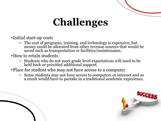 Initial start-up costs The cost of programs, training, and technology is expensive, but money could be allocated from other revenue sources that would be saved such as transportation or facilities/maintenance. How to retain students Students who do not meet grade level expectations will need to be held back or provided additional support. Place for student who may not have access to a computer Some students may not have access to computers or internet and as a result would have to partake in a traditional academic experience. Challenges 