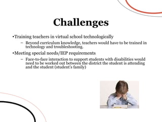 Training teachers in virtual school technologically Beyond curriculum knowledge, teachers would have to be trained in technology and troubleshooting. Meeting special needs/IEP requirements Face-to-face interaction to support students with disabilities would need to be worked out between the district the student is attending and the student (student’s family) Challenges 
