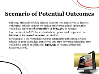 If the 130 Milwaukee Public Schools students who transferred to districts with virtual schools in 2006-07 had an MPS virtual school option, they would have represented a  retention  of  $785,590  in revenue. Any transfers into MPS for a virtual school option would represent over  $6,000 in increased revenue  per student.  For example, if the 59 students who transferred from the Racine Public Schools in 2006-2007, had transferred into MPS for virtual schooling, MPS would have gained an additional  $356,537  in revenue (Wisconsin Taxpayer, 2008). Scenario of Potential Outcomes 