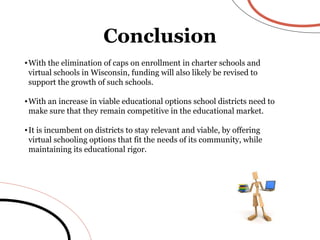 Conclusion With the elimination of caps on enrollment in charter schools and virtual schools in Wisconsin, funding will also likely be revised to support the growth of such schools. With an increase in viable educational options school districts need to make sure that they remain competitive in the educational market. It is incumbent on districts to stay relevant and viable, by offering virtual schooling options that fit the needs of its community, while maintaining its educational rigor. 