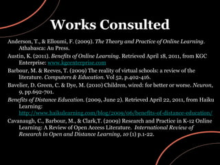 Works Consulted Anderson, T., & Elloumi, F. (2009).  The Theory and Practice of Online Learning.  Athabasca: Au Press. Austin, K. (2011).  Benefits of Online Learning . Retrieved April 18, 2011, from KGC Enterprise:  www.kgcenterprise.com Barbour, M. & Reeves, T. (2009) The reality of virtual schools: a review of the literature.  Computers & Education . Vol 52, p.402-416. Bavelier, D. Green, C. & Dye, M. (2010) Children, wired: for better or worse.  Neuron ,  9 , pp.692-701.  Benefits of Distance Education . (2009, June 2). Retrieved April 22, 2011, from Haiku Learning:  http://www.haikulearning.com/blog/2009/06/benefits-of-distance-education/ Cavanaugh, C., Barbour, M., & Clark,T. (2009) Research and Practice in K-12 Online Learning: A Review of Open Access Literature.  International Review of Research in Open and Distance Learning, 10  (1) p.1-22. 