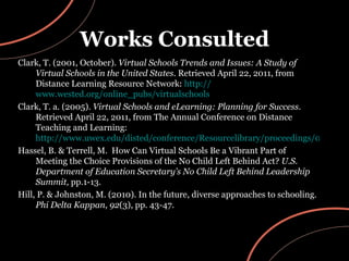 Works Consulted Clark, T. (2001, October).  Virtual Schools Trends and Issues: A Study of Virtual Schools in the United States.  Retrieved April 22, 2011, from Distance Learning Resource Network:  http:// www.wested.org/online_pubs/virtualschools Clark, T. a. (2005).  Virtual Schools and eLearning: Planning for Success.  Retrieved April 22, 2011, from The Annual Conference on Distance Teaching and Learning:  http://www.uwex.edu/disted/conference/Resourcelibrary/proceedings/03_71.pdf Hassel, B. & Terrell, M.  How Can Virtual Schools Be a Vibrant Part of Meeting the Choice Provisions of the No Child Left Behind Act?  U.S. Department of Education Secretary’s No Child Left Behind Leadership Summit,  pp.1-13. Hill, P. & Johnston, M. (2010). In the future, diverse approaches to schooling.  Phi Delta Kappan ,  92 (3), pp. 43-47. 
