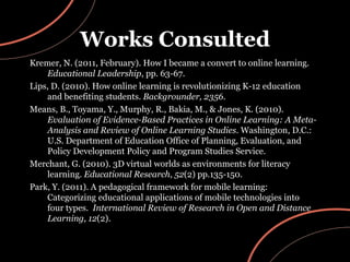 Works Consulted Kremer, N. (2011, February). How I became a convert to online learning.  Educational Leadership , pp. 63-67. Lips, D. (2010). How online learning is revolutionizing K-12 education and benefiting students.  Backgrounder, 2356 . Means, B., Toyama, Y., Murphy, R., Bakia, M., & Jones, K. (2010).  Evaluation of Evidence-Based Practices in Online Learning: A Meta-Analysis and Review of Online Learning Studies.  Washington, D.C.: U.S. Department of Education Office of Planning, Evaluation, and Policy Development Policy and Program Studies Service. Merchant, G. (2010). 3D virtual worlds as environments for literacy learning.  Educational Research ,  52 (2) pp.135-150. Park, Y. (2011). A pedagogical framework for mobile learning: Categorizing educational applications of mobile technologies into four types.  International Review of Research in Open and Distance Learning, 12 (2). 