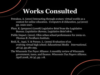 Works Consulted Petrakou, A. (2010) Interacting through avatars: virtual worlds as a context for online education.  Computers & Education,   54  (2010) pp. 1020-1027. Phan, K. (preparer) (2008) Legislative Brief from the Legislative Bureau.  Legislative Bureau , Legislative Brief 08-6. Public Impact. (2010). Ohio urban school performance for 2009-10.  Thomas B. Fordham Institute . Reid, K., Aqui, Y. & Putney, L. (2009) Evaluation of an  evolving virtual high school.  Educational Media  International .  46  (4), pp.281-295. The Wisconsin Tax Payer Alliance: A monthly review of Wisconsin government, taxes, and finance.  Wisconsin Tax Payers Alliance . April 2008,  76  (4), pp. 1-8. 