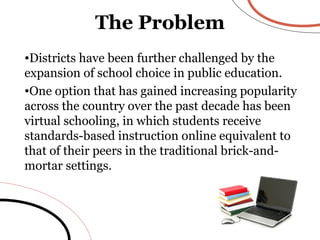 The Problem Districts have been further challenged by the expansion of school choice in public education.  One option that has gained increasing popularity across the country over the past decade has been virtual schooling, in which students receive standards-based instruction online equivalent to  that of their peers in the traditional brick-and-mortar settings. 