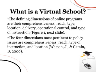 The defining dimensions of online programs are their comprehensiveness, reach, type, location, delivery, operational control, and type of instruction (Figure 1, next slide). The four dimensions most pertinent to policy issues are comprehensiveness, reach, type of instruction, and location (Watson, J., & Gemin, B, 2009).  What is a Virtual School? 