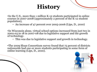 History In the U.S., more than 1 million K-12 students participated in online courses in 2007-2008 (approximately 2 percent of the K-12 student population), An increase of 47 percent over 2005-2006 (Lips, D., 2010) In Wisconsin alone, virtual school options increased from just two in 2002-03 to 18 in 2007-08 due to legislative support and the growth of technology. This was due to legislative support and growth in technology.  The 2009 Sloan Consortium survey found that 75 percent of districts nationwide had one or more students participating in some form of online learning (Lips, D., 2010).  