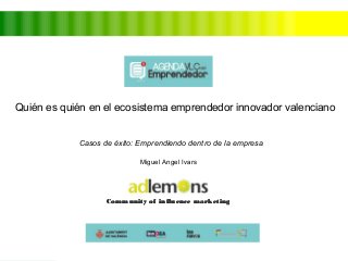 Quién es quién en el ecosistema emprendedor innovador valenciano 
Casos de éxito: Emprendiendo dentro de la empresa 
Miguel Angel Ivars 
Community ooff iinnfflluueennccee mmaarrkkeettiinngg 
 
