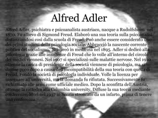 Alfred Adler Alfred Adler, psichiatra e psicoanalista austriaco, nacque a Rudolfsheim  nel 1870. Fu allievo di Sigmond Freud. Elaborò una sua teoria sulla psicoanalisi distanziandosi così dalla scuola di Freud. Può anche essere considerato uno dei primi studiosi della psicologia sociale. Abbracciò la nascente corrente politica del socialismo.  Si laureò in medicina nel 1895. Adler si dedicò alla psicologia grazie alle insistenze di Freud che lo volle all’interno del circolo dei medici viennesi. Nel 1907 si specializzò sulle malattie nervose. Nel 1910 ottenne la carica di presidente della società viennese di psicologia, ma si dimise poco dopo a causa dell’incompatibilità della sua teoria con quella di Freud. Fondò la società di psicologia individuale. Volle la licenza per insegnare all’università, ma la domanda fu rifiutata. Successivamente fu richiamato alle armi come ufficiale medico. Dopo la sconfitta dell’Austria, ottenne la cattedra alla Columbia university. Diffuse la sua teoria mediante conferenze. Morì nel 1937 in Scozia stroncato da un infarto, prima di tenere una conferenza. 