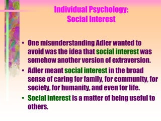 Individual Psychology:
               Social Interest

• One misunderstanding Adler wanted to
  avoid was the idea that social interest was
  somehow another version of extraversion.
• Adler meant social interest in the broad
  sense of caring for family, for community, for
  society, for humanity, and even for life.
• Social interest is a matter of being useful to
  others.
 