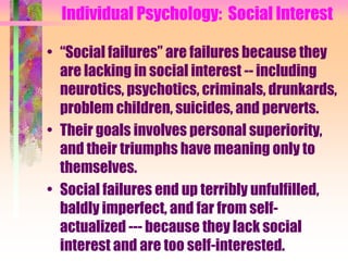 Individual Psychology: Social Interest

• “Social failures” are failures because they
  are lacking in social interest -- including
  neurotics, psychotics, criminals, drunkards,
  problem children, suicides, and perverts.
• Their goals involves personal superiority,
  and their triumphs have meaning only to
  themselves.
• Social failures end up terribly unfulfilled,
  baldly imperfect, and far from self-
  actualized --- because they lack social
  interest and are too self-interested.
 