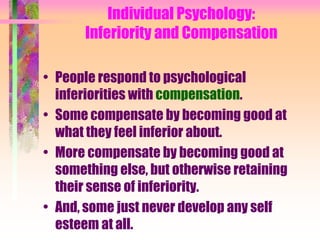 Individual Psychology:
       Inferiority and Compensation

• People respond to psychological
  inferiorities with compensation.
• Some compensate by becoming good at
  what they feel inferior about.
• More compensate by becoming good at
  something else, but otherwise retaining
  their sense of inferiority.
• And, some just never develop any self
  esteem at all.
 