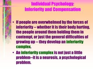 Individual Psychology:
       Inferiority and Compensation

• If people are overwhelmed by the forces of
  inferiority -- whether it is their body hurting,
  the people around them holding them in
  contempt, or just the general difficulties of
  growing up -- they develop an inferiority
  complex.
• An inferiority complex is not just a little
  problem--it is a neurosis, a psychological
  problem.
 