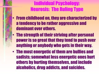 Individual Psychology:
          Neurosis: The Ruling Type
• From childhood on, they are characterized by
  a tendency to be rather aggressive and
  dominant over others.
• The strength of their striving after personal
  power is so great that they tend to push over
  anything or anybody who gets in their way.
• The most energetic of them are bullies and
  sadists; somewhat less energetic ones hurt
  others by hurting themselves, and include
  alcoholics, drug addicts, and suicides.
 