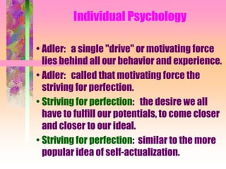 Individual Psychology

• Adler: a single "drive" or motivating force
  lies behind all our behavior and experience.
• Adler: called that motivating force the
  striving for perfection.
• Striving for perfection: the desire we all
  have to fulfill our potentials, to come closer
  and closer to our ideal.
• Striving for perfection: similar to the more
  popular idea of self-actualization.
 