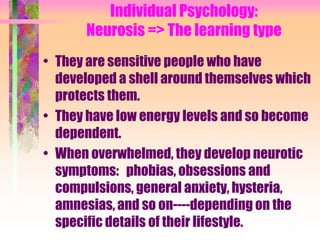 Individual Psychology:
      Neurosis => The learning type
• They are sensitive people who have
  developed a shell around themselves which
  protects them.
• They have low energy levels and so become
  dependent.
• When overwhelmed, they develop neurotic
  symptoms: phobias, obsessions and
  compulsions, general anxiety, hysteria,
  amnesias, and so on----depending on the
  specific details of their lifestyle.
 