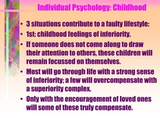 Individual Psychology: Childhood

• 3 situations contribute to a faulty lifestyle:
• 1st: childhood feelings of inferiority.
• If someone does not come along to draw
  their attention to others, these children will
  remain focussed on themselves.
• Most will go through life with a strong sense
  of inferiority; a few will overcompensate with
  a superiority complex.
• Only with the encouragement of loved ones
  will some of these truly compensate.
 