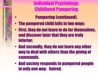 Individual Psychology:
            Childhood Pampering
•            Pampering (continued).
• The pampered child fails in two ways:
• First, they do not learn to do for themselves,
  and discover later that they are truly
  inferior;
• And secondly, they do not learn any other
  way to deal with others than the giving of
  commands.
• And society responds to pampered people
  in only one way: hatred.
 