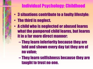 Individual Psychology: Childhood
• 3 situations contribute to a faulty lifestyle:
• The third is neglect.
• A child who is neglected or abused learns
  what the pampered child learns, but learns
  it in a far more direct manner:
   – They learn inferiority because they are
      told and shown every day tat they are of
      no value;
   – They learn selfishness because they are
      taught to trust no one.
 