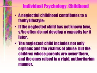 Individual Psychology: Childhood
• A neglectful childhood contributes to a
  faulty lifestyle:
• If the neglected child has not known love,
  s/he often do not develop a capacity for it
  later.
• The neglected child includes not only
  orphans and the victims of abuse, but the
  children whose parents are never there,
  and the ones raised in a rigid, authoritarian
  manner.
 