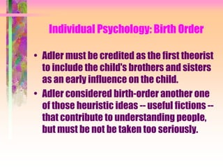 Individual Psychology: Birth Order

• Adler must be credited as the first theorist
  to include the child's brothers and sisters
  as an early influence on the child.
• Adler considered birth-order another one
  of those heuristic ideas -- useful fictions --
  that contribute to understanding people,
  but must be not be taken too seriously.
 