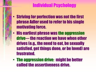 Individual Psychology

• Striving for perfection was not the first
  phrase Adler used to refer to his single
  motivating force.
• His earliest phrase was the aggression
  drive--- the reaction we have when other
  drives (e.g., the need to eat, be sexually
  satisfied, get things done, or be loved) are
  frustrated.
• The aggression drive: might be better
  called the assertiveness drive.
 