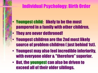 Individual Psychology: Birth Order


• Youngest child: likely to be the most
  pampered in a family with other children.
• They are never dethroned!
• Youngest children are the 2nd most likely
  source of problem children ( just behind 1st).
• Youngest may also feel incredible inferiority,
  with everyone older & "therefore” superior.
• But, the youngest can also be driven to
  exceed all of their older siblings.
 