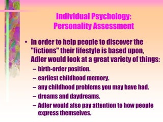 Individual Psychology:
           Personality Assessment
• In order to help people to discover the
  "fictions" their lifestyle is based upon,
  Adler would look at a great variety of things:
  –   birth-order position.
  –   earliest childhood memory.
  –   any childhood problems you may have had.
  –   dreams and daydreams.
  –   Adler would also pay attention to how people
      express themselves.
 