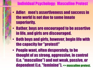 Individual Psychology: Masculine Protest

• Adler: men's assertiveness and success in
  the world is not due to some innate
  superiority.
• Rather, boys are encouraged to be assertive
  in life, and girls are discouraged.
• Both boys and girls, however, begin life with
  the capacity for "protest!"
• People want, often desperately, to be
  thought of as strong, aggressive, in control
  (i.e. "masculine”) and not weak, passive, or
  dependent (i.e. "feminine”). <= masculine protest.
 