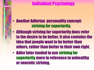 Individual Psychology


• Another Adlerian personality concept:
            striving for superiority.
• Although striving for superiority does refer
  to the desire to be better, it also contains the
  idea that people want to be better than
  others, rather than better in their own right.
• Adler later tended to use striving for
  superiority more in reference to unhealthy
  or neurotic striving.
 