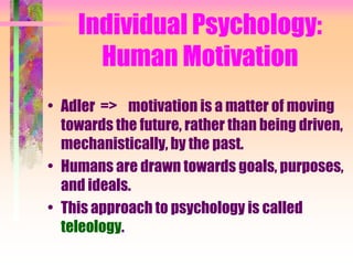 Individual Psychology:
      Human Motivation
• Adler => motivation is a matter of moving
  towards the future, rather than being driven,
  mechanistically, by the past.
• Humans are drawn towards goals, purposes,
  and ideals.
• This approach to psychology is called
  teleology.
 