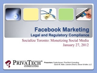 Facebook Marketing
     Legal and Regulatory Compliance
Socialize Toronto: Monetizing Social Media
                          January 27, 2012



             Presenters: Fazila Nurani, PrivaTech Consulting
                          David M. Adler, Leavens Strand, Glover & Adler, LLC
 